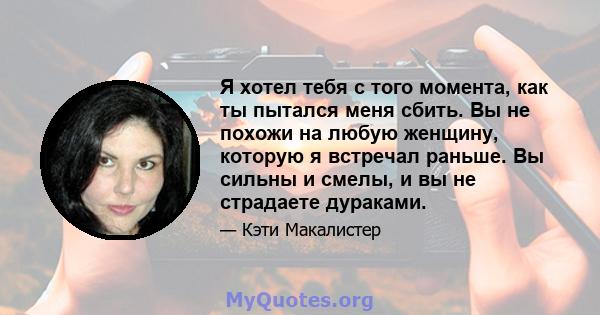 Я хотел тебя с того момента, как ты пытался меня сбить. Вы не похожи на любую женщину, которую я встречал раньше. Вы сильны и смелы, и вы не страдаете дураками.