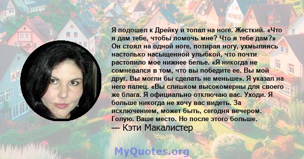 Я подошел к Дрейку и топал на ноге. Жесткий. «Что я дам тебе, чтобы помочь мне? Что я тебе дам?» Он стоял на одной ноге, потирая ногу, ухмыляясь настолько насыщенной улыбкой, что почти растопило мое нижнее белье. «Я