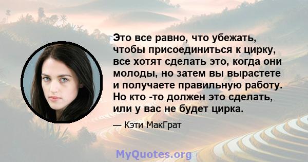 Это все равно, что убежать, чтобы присоединиться к цирку, все хотят сделать это, когда они молоды, но затем вы вырастете и получаете правильную работу. Но кто -то должен это сделать, или у вас не будет цирка.