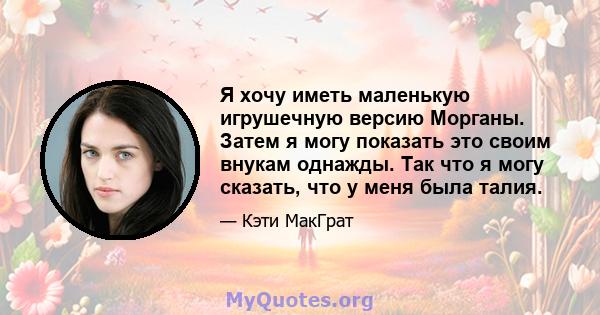 Я хочу иметь маленькую игрушечную версию Морганы. Затем я могу показать это своим внукам однажды. Так что я могу сказать, что у меня была талия.