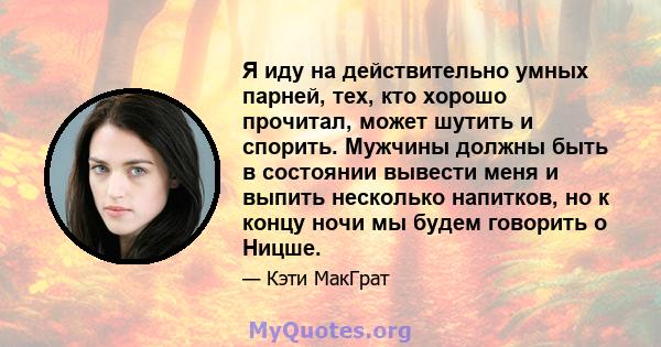 Я иду на действительно умных парней, тех, кто хорошо прочитал, может шутить и спорить. Мужчины должны быть в состоянии вывести меня и выпить несколько напитков, но к концу ночи мы будем говорить о Ницше.