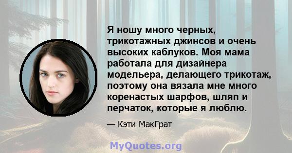 Я ношу много черных, трикотажных джинсов и очень высоких каблуков. Моя мама работала для дизайнера модельера, делающего трикотаж, поэтому она вязала мне много коренастых шарфов, шляп и перчаток, которые я люблю.