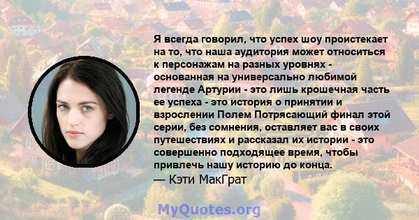 Я всегда говорил, что успех шоу проистекает на то, что наша аудитория может относиться к персонажам на разных уровнях - основанная на универсально любимой легенде Артурии - это лишь крошечная часть ее успеха - это