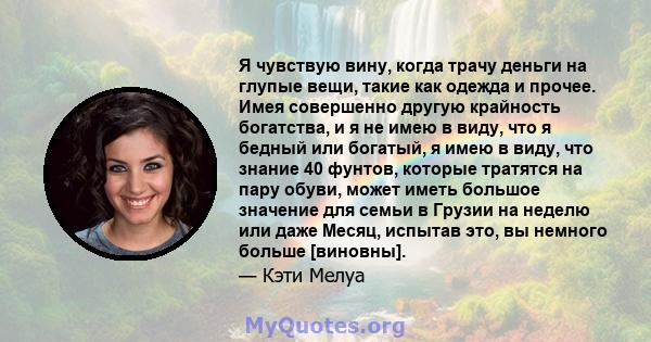 Я чувствую вину, когда трачу деньги на глупые вещи, такие как одежда и прочее. Имея совершенно другую крайность богатства, и я не имею в виду, что я бедный или богатый, я имею в виду, что знание 40 фунтов, которые