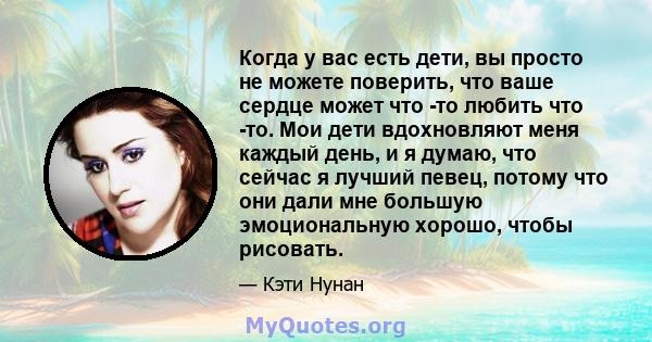 Когда у вас есть дети, вы просто не можете поверить, что ваше сердце может что -то любить что -то. Мои дети вдохновляют меня каждый день, и я думаю, что сейчас я лучший певец, потому что они дали мне большую