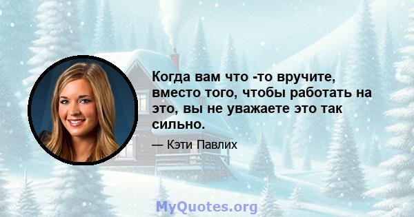 Когда вам что -то вручите, вместо того, чтобы работать на это, вы не уважаете это так сильно.