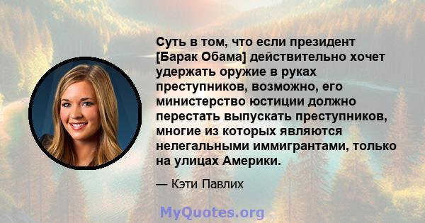 Суть в том, что если президент [Барак Обама] действительно хочет удержать оружие в руках преступников, возможно, его министерство юстиции должно перестать выпускать преступников, многие из которых являются нелегальными