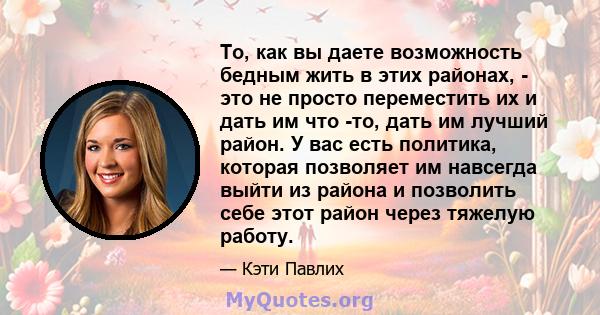 То, как вы даете возможность бедным жить в этих районах, - это не просто переместить их и дать им что -то, дать им лучший район. У вас есть политика, которая позволяет им навсегда выйти из района и позволить себе этот