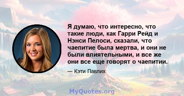 Я думаю, что интересно, что такие люди, как Гарри Рейд и Нэнси Пелоси, сказали, что чаепитие была мертва, и они не были влиятельными, и все же они все еще говорят о чаепитии.