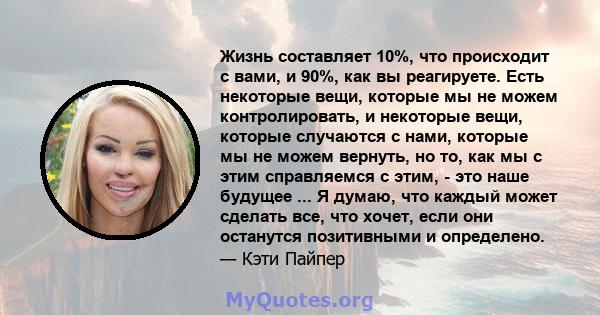 Жизнь составляет 10%, что происходит с вами, и 90%, как вы реагируете. Есть некоторые вещи, которые мы не можем контролировать, и некоторые вещи, которые случаются с нами, которые мы не можем вернуть, но то, как мы с