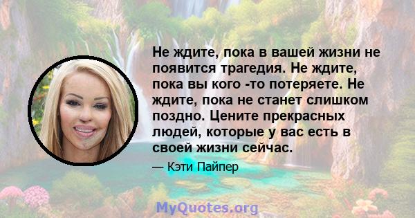 Не ждите, пока в вашей жизни не появится трагедия. Не ждите, пока вы кого -то потеряете. Не ждите, пока не станет слишком поздно. Цените прекрасных людей, которые у вас есть в своей жизни сейчас.