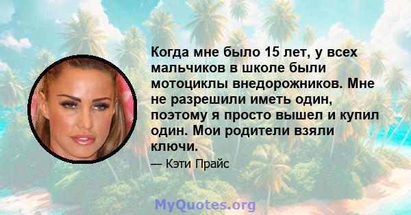 Когда мне было 15 лет, у всех мальчиков в школе были мотоциклы внедорожников. Мне не разрешили иметь один, поэтому я просто вышел и купил один. Мои родители взяли ключи.