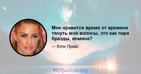 Мне нравится время от времени тянуть мои волосы, это как пара бразды, инмина?