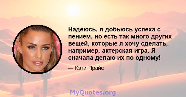 Надеюсь, я добьюсь успеха с пением, но есть так много других вещей, которые я хочу сделать, например, актерская игра. Я сначала делаю их по одному!