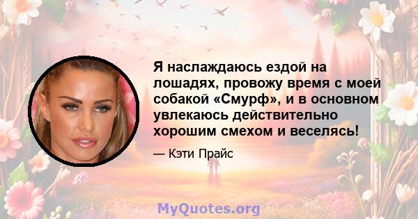 Я наслаждаюсь ездой на лошадях, провожу время с моей собакой «Смурф», и в основном увлекаюсь действительно хорошим смехом и веселясь!