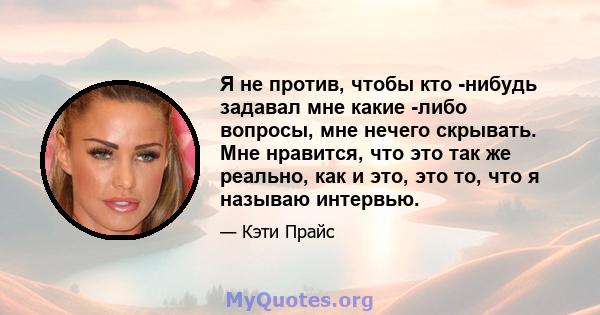 Я не против, чтобы кто -нибудь задавал мне какие -либо вопросы, мне нечего скрывать. Мне нравится, что это так же реально, как и это, это то, что я называю интервью.