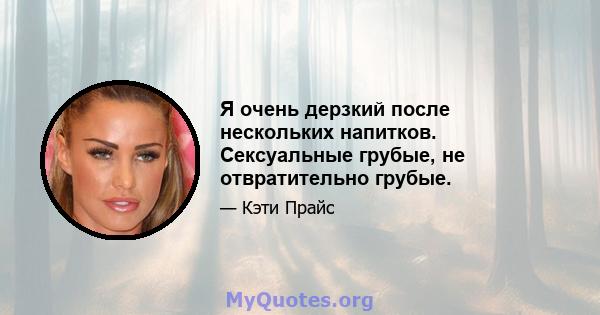 Я очень дерзкий после нескольких напитков. Сексуальные грубые, не отвратительно грубые.