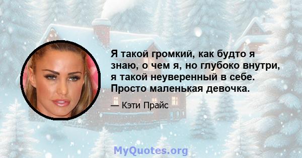 Я такой громкий, как будто я знаю, о чем я, но глубоко внутри, я такой неуверенный в себе. Просто маленькая девочка.