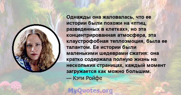 Однажды она жаловалась, что ее истории были похожи на «птиц, разведенных в клетках», но эта концентрированная атмосфера, эта клаустрофобная теплоэмоция, была ее талантом. Ее истории были маленькими шедеврами сжатия: она 