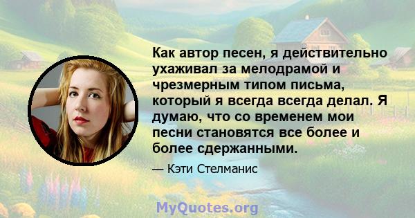 Как автор песен, я действительно ухаживал за мелодрамой и чрезмерным типом письма, который я всегда всегда делал. Я думаю, что со временем мои песни становятся все более и более сдержанными.