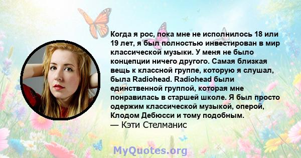 Когда я рос, пока мне не исполнилось 18 или 19 лет, я был полностью инвестирован в мир классической музыки. У меня не было концепции ничего другого. Самая близкая вещь к классной группе, которую я слушал, была