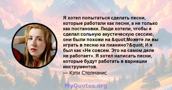 Я хотел попытаться сделать песни, которые работали как песни, а не только как постановки. Люди хотели, чтобы я сделал сольную акустическую сессию, они были похожи на "Можете ли вы играть в песню на пианино?" И 