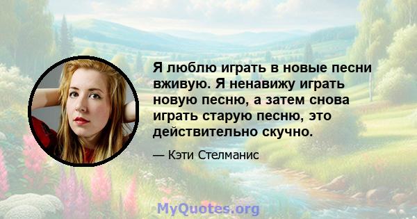 Я люблю играть в новые песни вживую. Я ненавижу играть новую песню, а затем снова играть старую песню, это действительно скучно.