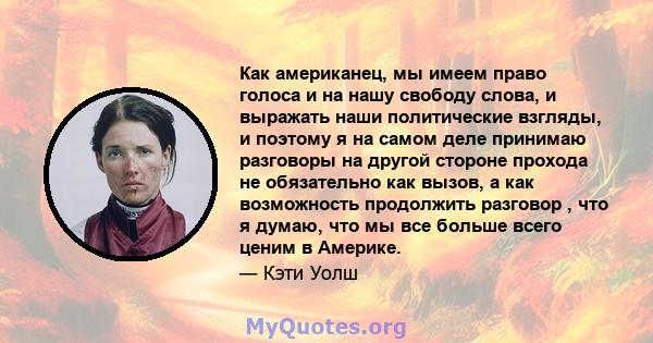 Как американец, мы имеем право голоса и на нашу свободу слова, и выражать наши политические взгляды, и поэтому я на самом деле принимаю разговоры на другой стороне прохода не обязательно как вызов, а как возможность