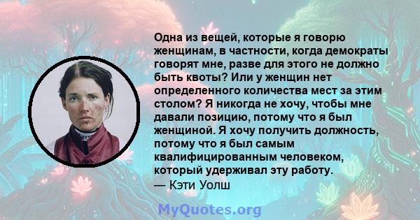 Одна из вещей, которые я говорю женщинам, в частности, когда демократы говорят мне, разве для этого не должно быть квоты? Или у женщин нет определенного количества мест за этим столом? Я никогда не хочу, чтобы мне