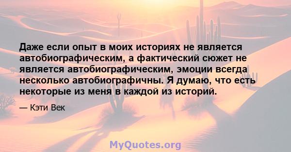 Даже если опыт в моих историях не является автобиографическим, а фактический сюжет не является автобиографическим, эмоции всегда несколько автобиографичны. Я думаю, что есть некоторые из меня в каждой из историй.