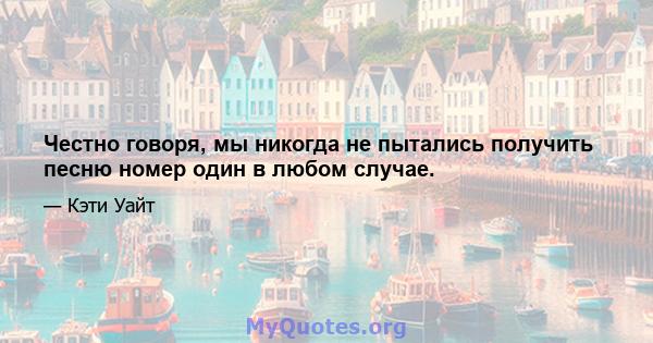 Честно говоря, мы никогда не пытались получить песню номер один в любом случае.