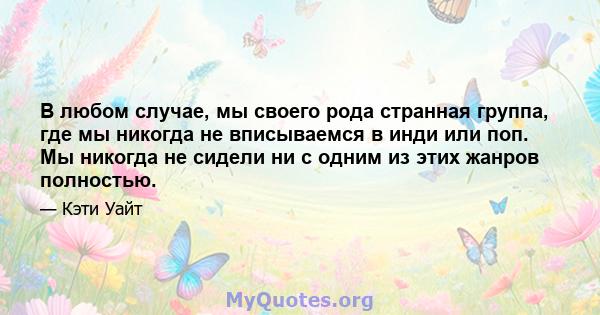 В любом случае, мы своего рода странная группа, где мы никогда не вписываемся в инди или поп. Мы никогда не сидели ни с одним из этих жанров полностью.