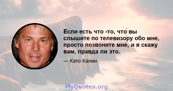 Если есть что -то, что вы слышите по телевизору обо мне, просто позвоните мне, и я скажу вам, правда ли это.