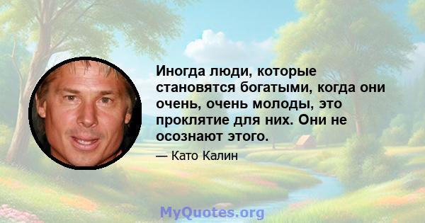 Иногда люди, которые становятся богатыми, когда они очень, очень молоды, это проклятие для них. Они не осознают этого.