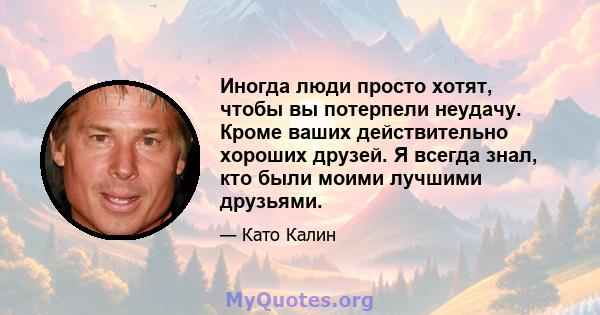 Иногда люди просто хотят, чтобы вы потерпели неудачу. Кроме ваших действительно хороших друзей. Я всегда знал, кто были моими лучшими друзьями.