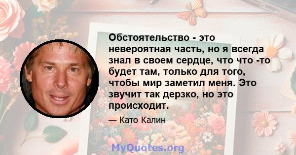 Обстоятельство - это невероятная часть, но я всегда знал в своем сердце, что что -то будет там, только для того, чтобы мир заметил меня. Это звучит так дерзко, но это происходит.