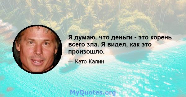 Я думаю, что деньги - это корень всего зла. Я видел, как это произошло.