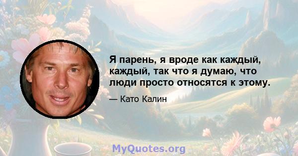 Я парень, я вроде как каждый, каждый, так что я думаю, что люди просто относятся к этому.