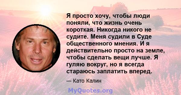 Я просто хочу, чтобы люди поняли, что жизнь очень короткая. Никогда никого не судите. Меня судили в Суде общественного мнения. И я действительно просто на земле, чтобы сделать вещи лучше. Я гуляю вокруг, но я всегда