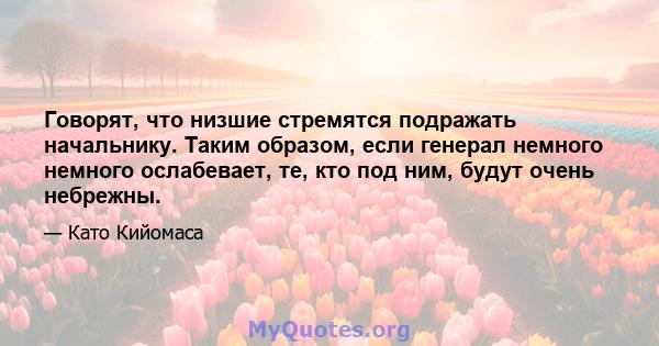 Говорят, что низшие стремятся подражать начальнику. Таким образом, если генерал немного немного ослабевает, те, кто под ним, будут очень небрежны.