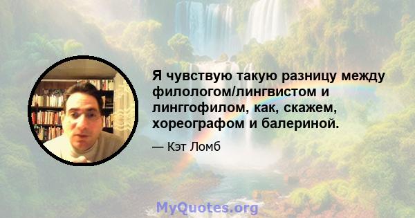 Я чувствую такую ​​разницу между филологом/лингвистом и линггофилом, как, скажем, хореографом и балериной.