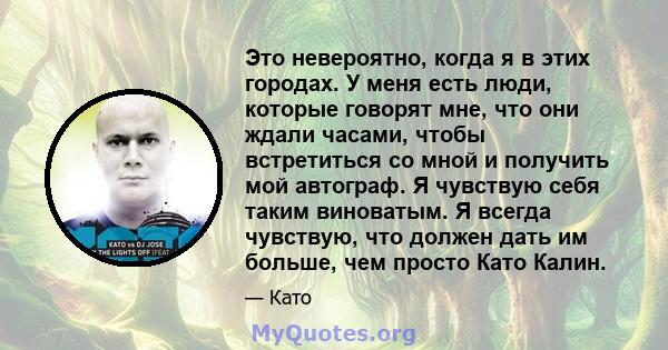 Это невероятно, когда я в этих городах. У меня есть люди, которые говорят мне, что они ждали часами, чтобы встретиться со мной и получить мой автограф. Я чувствую себя таким виноватым. Я всегда чувствую, что должен дать 