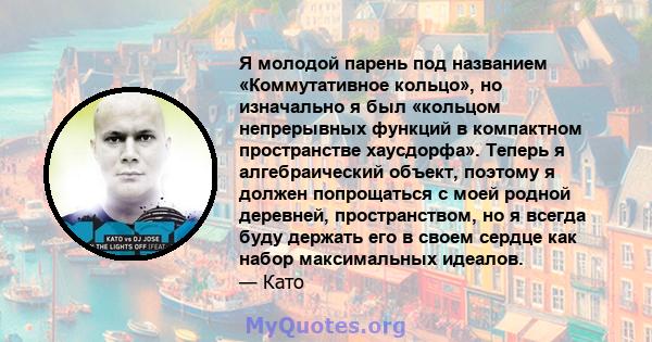 Я молодой парень под названием «Коммутативное кольцо», но изначально я был «кольцом непрерывных функций в компактном пространстве хаусдорфа». Теперь я алгебраический объект, поэтому я должен попрощаться с моей родной