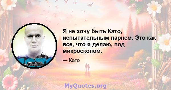 Я не хочу быть Като, испытательным парнем. Это как все, что я делаю, под микроскопом.