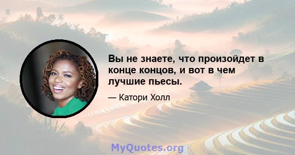 Вы не знаете, что произойдет в конце концов, и вот в чем лучшие пьесы.