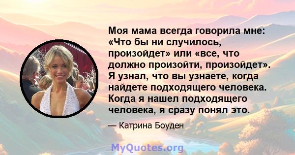 Моя мама всегда говорила мне: «Что бы ни случилось, произойдет» или «все, что должно произойти, произойдет». Я узнал, что вы узнаете, когда найдете подходящего человека. Когда я нашел подходящего человека, я сразу понял 