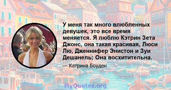 У меня так много влюбленных девушек, это все время меняется. Я люблю Кэтрин Зета Джонс, она такая красивая, Люси Лю, Дженнифер Энистон и Зуи Дешанель; Она восхитительна.