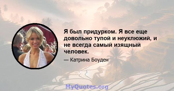 Я был придурком. Я все еще довольно тупой и неуклюжий, и не всегда самый изящный человек.