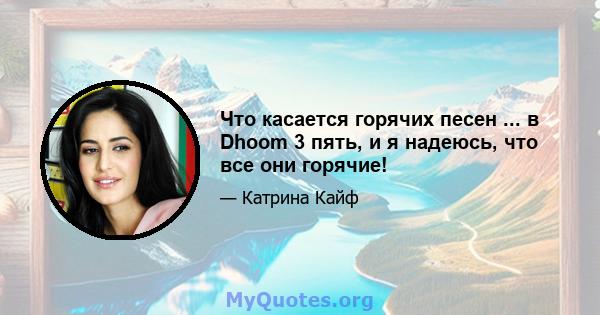 Что касается горячих песен ... в Dhoom 3 пять, и я надеюсь, что все они горячие!