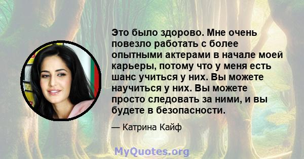 Это было здорово. Мне очень повезло работать с более опытными актерами в начале моей карьеры, потому что у меня есть шанс учиться у них. Вы можете научиться у них. Вы можете просто следовать за ними, и вы будете в